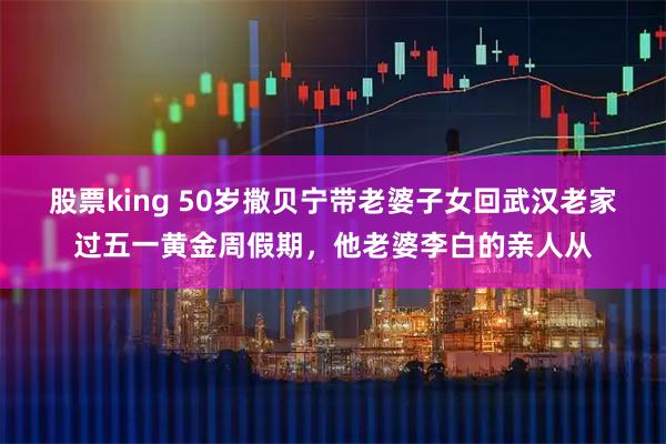 股票king 50岁撒贝宁带老婆子女回武汉老家过五一黄金周假期，他老婆李白的亲人从